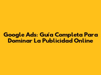 Google Ads: Guía Completa Para Dominar La Publicidad Online