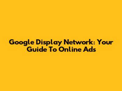 Google Display Network: Your Guide To Online Ads
