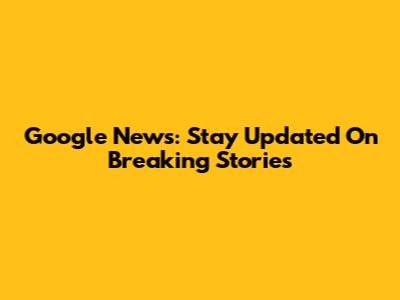 Google News: Stay Updated On Breaking Stories