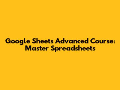 Google Sheets Advanced Course: Master Spreadsheets