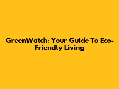 GreenWatch: Your Guide To Eco-Friendly Living