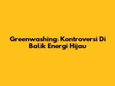 Greenwashing: Kontroversi Di Balik Energi Hijau