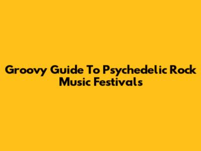 Groovy Guide To Psychedelic Rock Music Festivals