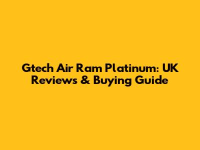 Gtech Air Ram Platinum: UK Reviews & Buying Guide