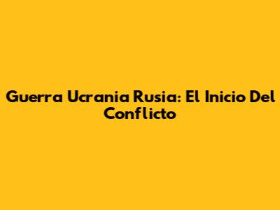 Guerra Ucrania Rusia: El Inicio Del Conflicto