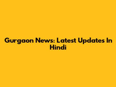 Gurgaon News: Latest Updates In Hindi