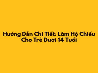 Hướng Dẫn Chi Tiết: Làm Hộ Chiếu Cho Trẻ Dưới 14 Tuổi