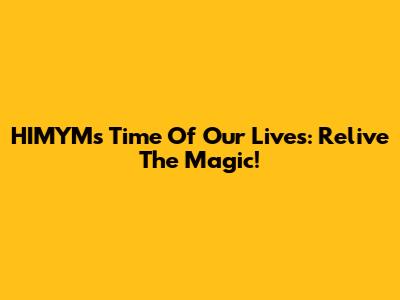 HIMYM's 'Time Of Our Lives': Relive The Magic!