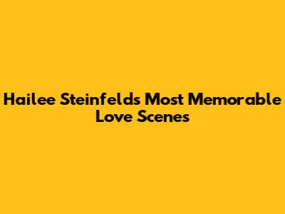 Hailee Steinfeld's Most Memorable Love Scenes