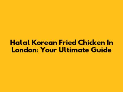 Halal Korean Fried Chicken In London: Your Ultimate Guide