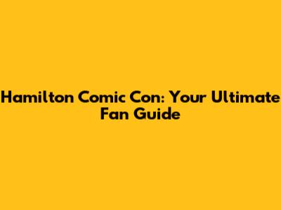 Hamilton Comic Con: Your Ultimate Fan Guide