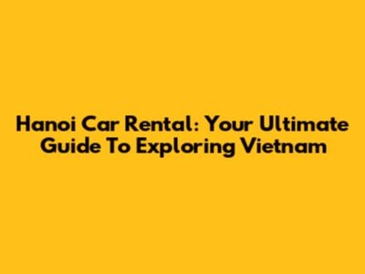 Hanoi Car Rental: Your Ultimate Guide To Exploring Vietnam