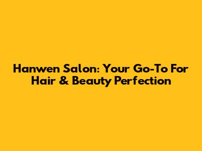 Hanwen Salon: Your Go-To For Hair & Beauty Perfection