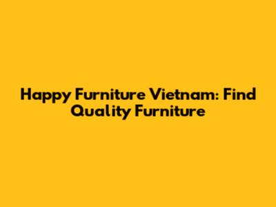 Happy Furniture Vietnam: Find Quality Furniture