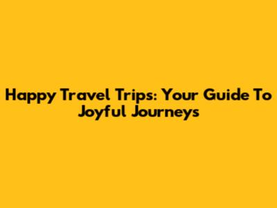 Happy Travel Trips: Your Guide To Joyful Journeys
