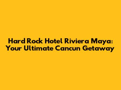 Hard Rock Hotel Riviera Maya: Your Ultimate Cancun Getaway