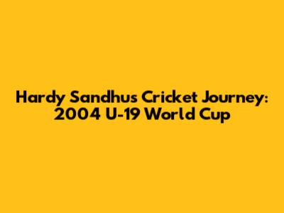 Hardy Sandhu's Cricket Journey: 2004 U-19 World Cup