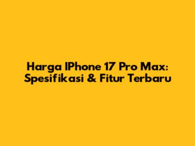 Harga IPhone 17 Pro Max: Spesifikasi & Fitur Terbaru