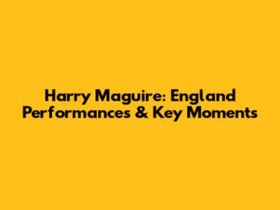 Harry Maguire: England Performances & Key Moments