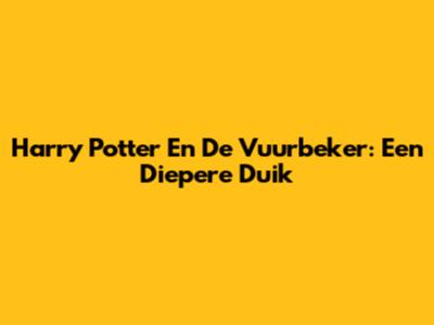 Harry Potter En De Vuurbeker: Een Diepere Duik