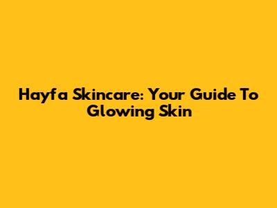 Hayfa Skincare: Your Guide To Glowing Skin