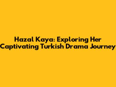 Hazal Kaya: Exploring Her Captivating Turkish Drama Journey