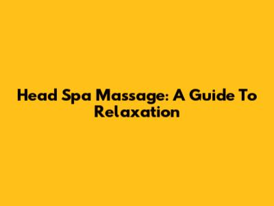 Head Spa Massage: A Guide To Relaxation