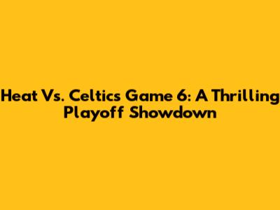 Heat Vs. Celtics Game 6: A Thrilling Playoff Showdown