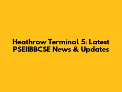 Heathrow Terminal 5: Latest PSEIIBBCSE News & Updates