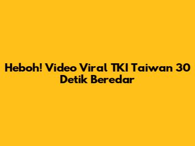 Heboh! Video Viral TKI Taiwan 30 Detik Beredar