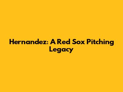Hernandez: A Red Sox Pitching Legacy