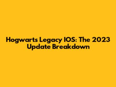 Hogwarts Legacy IOS: The 2023 Update Breakdown
