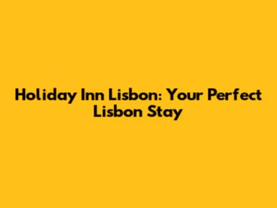 Holiday Inn Lisbon: Your Perfect Lisbon Stay