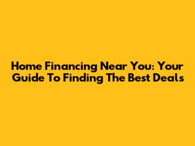 Home Financing Near You: Your Guide To Finding The Best Deals