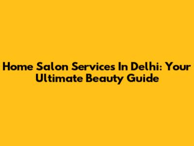 Home Salon Services In Delhi: Your Ultimate Beauty Guide