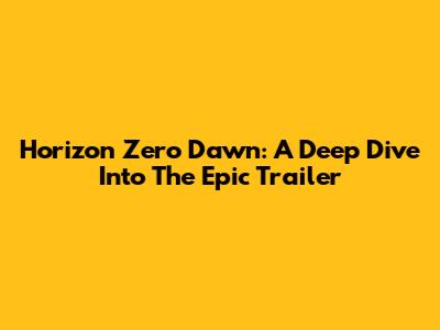 Horizon Zero Dawn: A Deep Dive Into The Epic Trailer