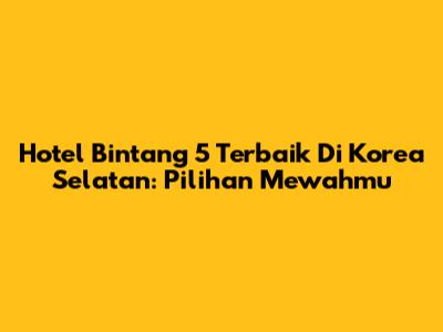 Hotel Bintang 5 Terbaik Di Korea Selatan: Pilihan Mewahmu