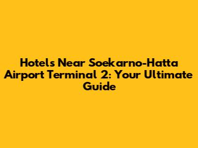 Hotels Near Soekarno-Hatta Airport Terminal 2: Your Ultimate Guide