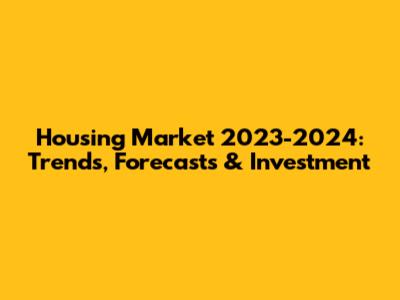 Housing Market 2023-2024: Trends, Forecasts & Investment