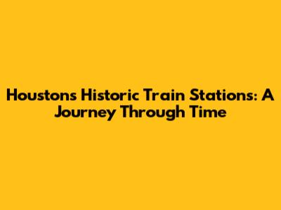 Houston's Historic Train Stations: A Journey Through Time