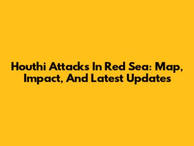 Houthi Attacks In Red Sea: Map, Impact, And Latest Updates