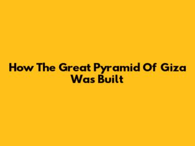How The Great Pyramid Of Giza Was Built