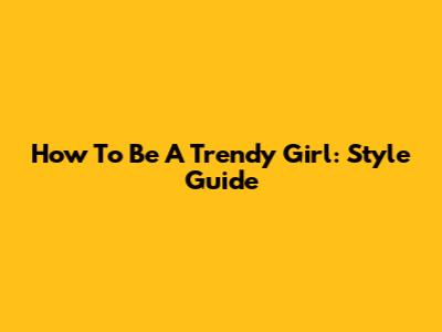 How To Be A Trendy Girl: Style Guide