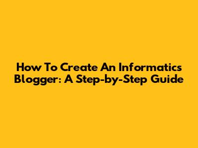 How To Create An Informatics Blogger: A Step-by-Step Guide
