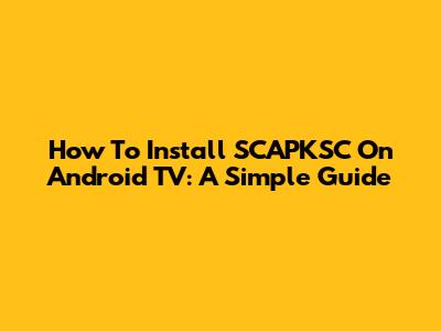 How To Install SCAPKSC On Android TV: A Simple Guide