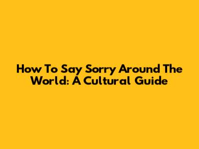 How To Say Sorry Around The World: A Cultural Guide