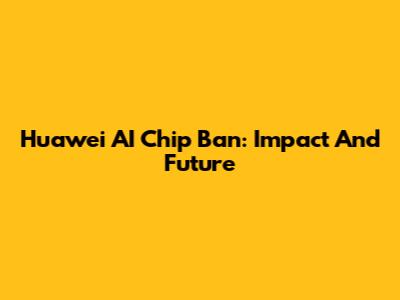 Huawei AI Chip Ban: Impact And Future