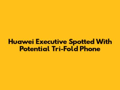 Huawei Executive Spotted With Potential Tri-Fold Phone