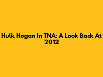 Hulk Hogan In TNA: A Look Back At 2012