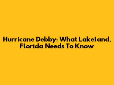 Hurricane Debby: What Lakeland, Florida Needs To Know